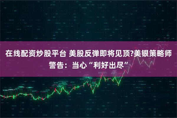 在线配资炒股平台 美股反弹即将见顶?美银策略师警告：当心“利好出尽”