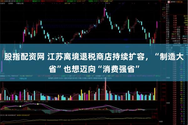 股指配资网 江苏离境退税商店持续扩容，“制造大省”也想迈向“消费强省”