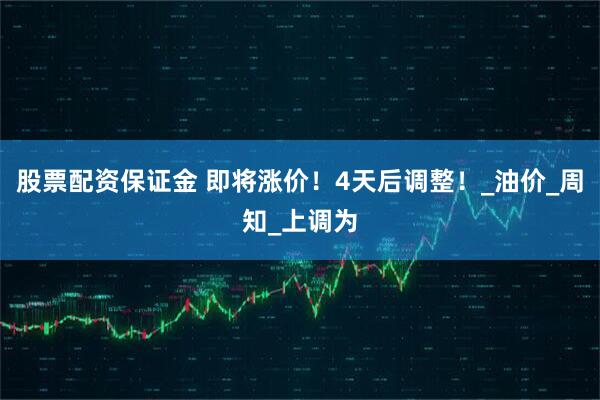 股票配资保证金 即将涨价！4天后调整！_油价_周知_上调为