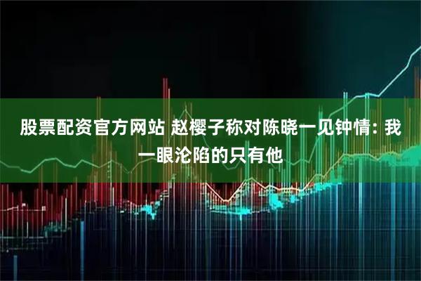 股票配资官方网站 赵樱子称对陈晓一见钟情: 我一眼沦陷的只有他