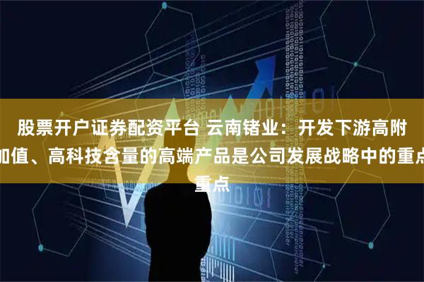 股票开户证券配资平台 云南锗业：开发下游高附加值、高科技含量的高端产品是公司发展战略中的重点