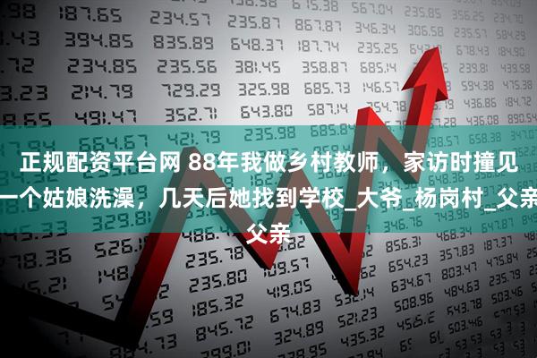 正规配资平台网 88年我做乡村教师，家访时撞见一个姑娘洗澡，几天后她找到学校_大爷_杨岗村_父亲