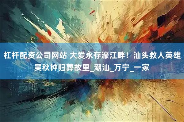 杠杆配资公司网站 大爱永存濠江畔！汕头救人英雄吴秋钟归葬故里_潮汕_万宁_一家