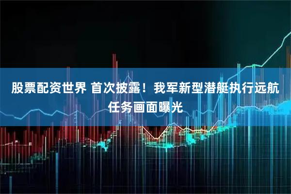 股票配资世界 首次披露！我军新型潜艇执行远航任务画面曝光