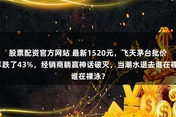 股票配资官方网站 最新1520元,飞天茅台批价两年跌了43%,经销商躺赢神话破灭,当潮水退去谁在裸泳?