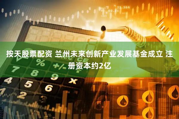 按天股票配资 兰州未来创新产业发展基金成立 注册资本约2亿